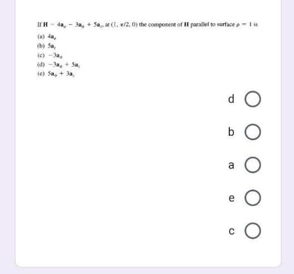 If H - 4a, - 3a, + Sa,, at (1, x/2, 0) the component of H parallel to surface p = I is
(a) 4a,
(b) 5a,
(c) - 3a,
(d) - 3a, + Sa,
(e) 5a, + 3a.
d O
a
e
