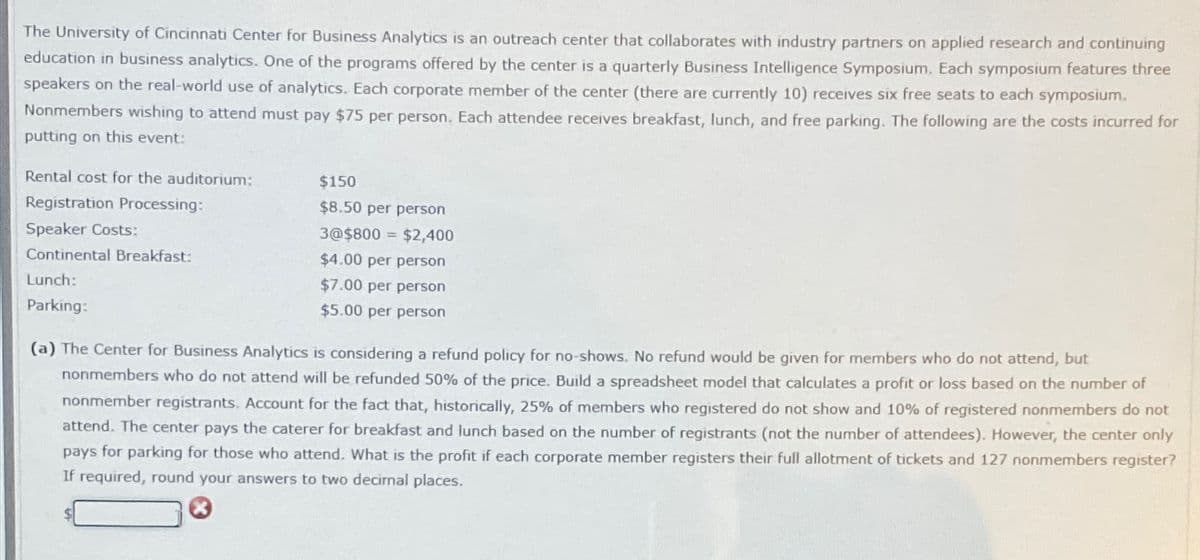 The University of Cincinnati Center for Business Analytics is an outreach center that collaborates with industry partners on applied research and continuing
education in business analytics. One of the programs offered by the center is a quarterly Business Intelligence Symposium. Each symposium features three
speakers on the real-world use of analytics. Each corporate member of the center (there are currently 10) receives six free seats to each symposium.
Nonmembers wishing to attend must pay $75 per person. Each attendee receives breakfast, lunch, and free parking. The following are the costs incurred for
putting on this event:
Rental cost for the auditorium:
Registration Processing:
Speaker Costs:
Continental Breakfast:
$150
$8.50 per person
3@$800 $2,400
$4.00 per person
Lunch:
Parking:
$7.00 per person
$5.00 per person
(a) The Center for Business Analytics is considering a refund policy for no-shows. No refund would be given for members who do not attend, but
nonmembers who do not attend will be refunded 50% of the price. Build a spreadsheet model that calculates a profit or loss based on the number of
nonmember registrants. Account for the fact that, historically, 25% of members who registered do not show and 10% of registered nonmembers do not
attend. The center pays the caterer for breakfast and lunch based on the number of registrants (not the number of attendees). However, the center only
pays for parking for those who attend. What is the profit if each corporate member registers their full allotment of tickets and 127 nonmembers register?
If required, round your answers to two decimal places.
x
