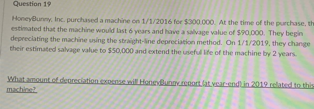 Question 19
HoneyBunny, Inc. purchased a machine on 1/1/2016 for $300,000. At the time of the purchase, th
estimated that the machine would last 6 years and have a salvage value of $90,000. They begin
depreciating the machine using the straight-line depreciation method. On 1/1/2019, they change
their estimated salvage value to $50,000 and extend the useful life of the machine by 2 years.
What amount of depreciation expense will HoneyBunny report (at year-end) in 2019 related to this
machine?