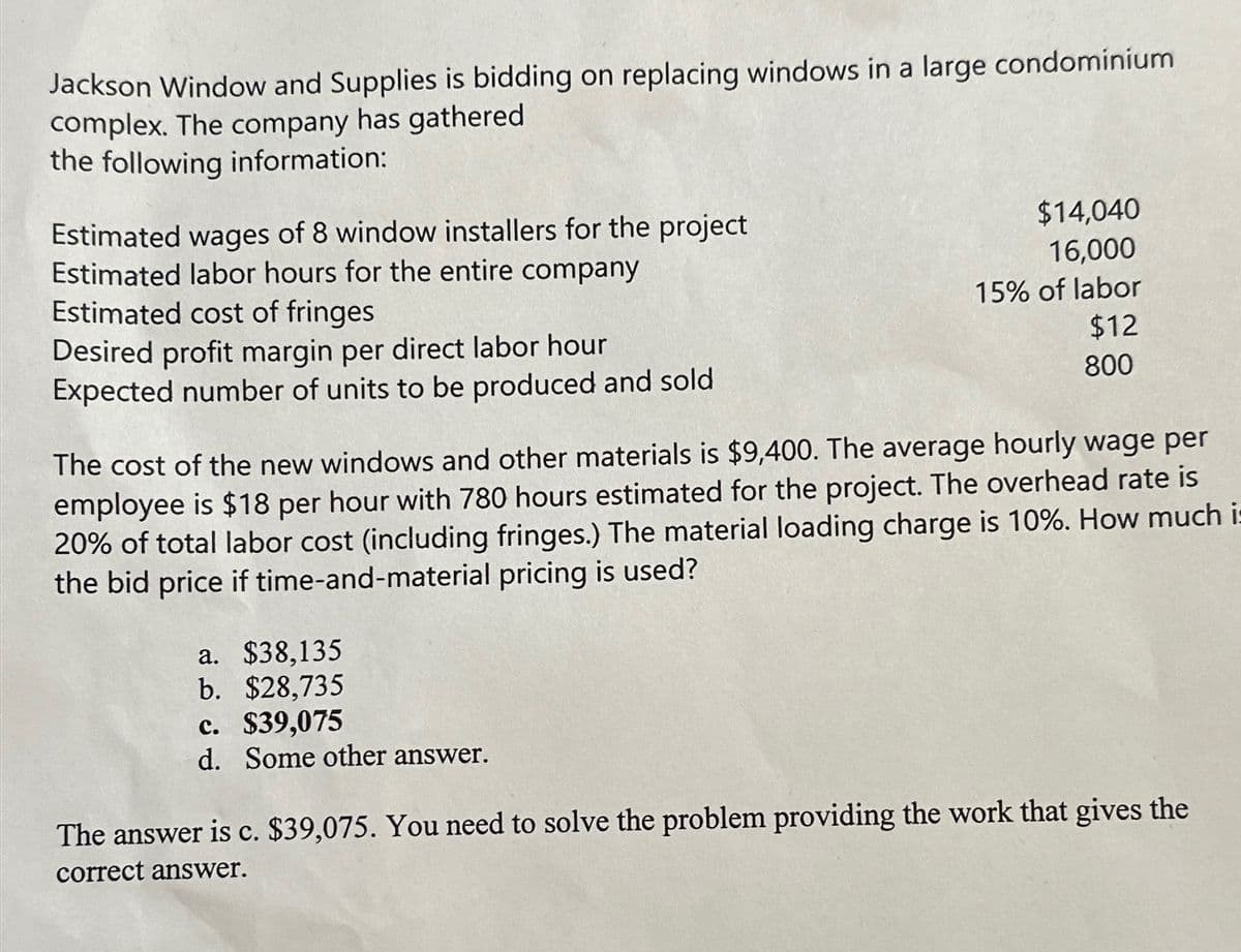 Jackson Window and Supplies is bidding on replacing windows in a large condominium
complex. The company has gathered
the following information:
Estimated wages of 8 window installers for the project
Estimated labor hours for the entire company
Estimated cost of fringes
Desired profit margin per direct labor hour
Expected number of units to be produced and sold
$14,040
16,000
15% of labor
$12
800
The cost of the new windows and other materials is $9,400. The average hourly wage per
employee is $18 per hour with 780 hours estimated for the project. The overhead rate is
20% of total labor cost (including fringes.) The material loading charge is 10%. How much i
the bid price if time-and-material pricing is used?
a. $38,135
b. $28,735
c. $39,075
d. Some other answer.
The answer is c. $39,075. You need to solve the problem providing the work that gives the
correct answer.