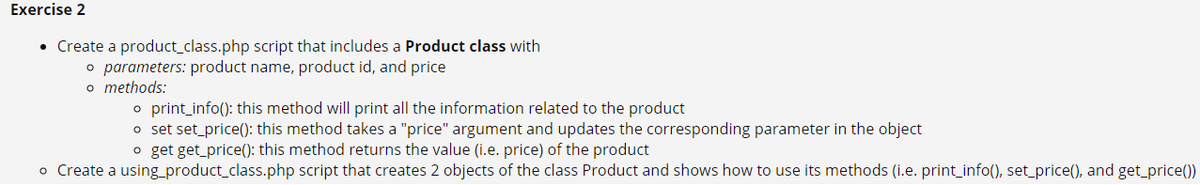 Exercise 2
• Create a product_class.php script that includes a Product class with
o parameters: product name, product id, and price
o methods:
o print_info(): this method will print all the information related to the product
o set set_price(): this method takes a "price" argument and updates the corresponding parameter in the object
o get get_price(): this method returns the value (i.e. price) of the product
o Create a using_product_class.php script that creates 2 objects of the class Product and shows how to use its methods (i.e. print_info(), set_price(), and get_price())
