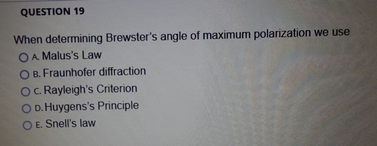 QUESTION 19
When determining Brewster's angle of maximum polarization we use
O A. Malus's Law
O B. Fraunhofer diffraction
O. Rayleigh's Criterion
OD. Huygens's Principle
O E. Snell's law
