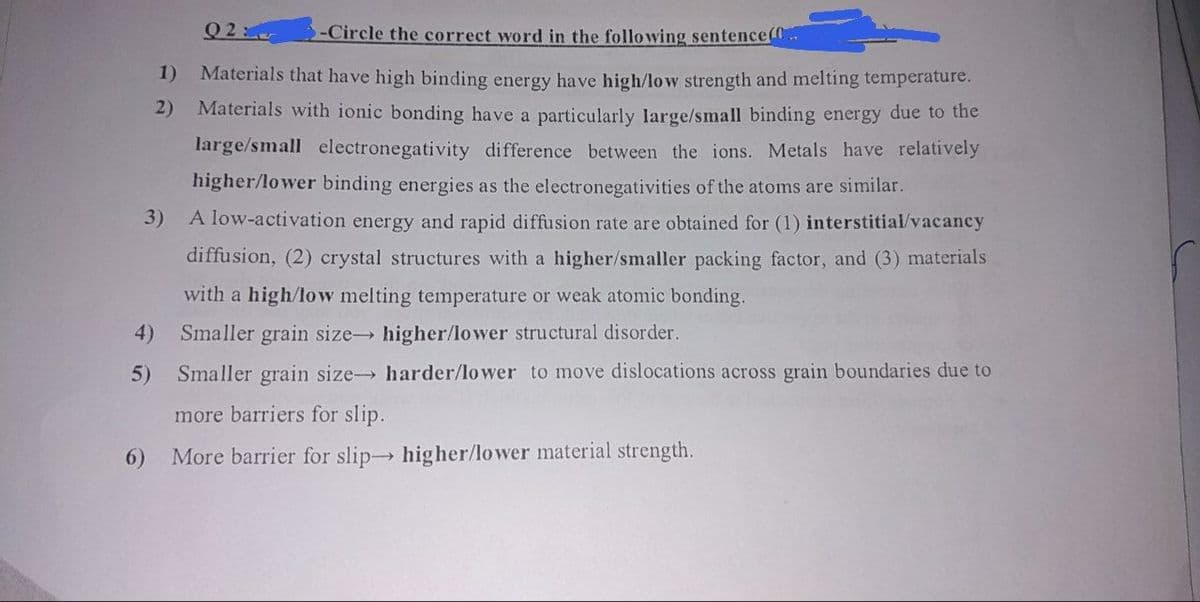 Q2
-Circle the correct word in the following sentence(
1)
Materials that have high binding energy have high/low strength and melting temperature.
Materials with ionic bonding have a particularly large/small binding energy due to the
2)
large/small electronegativity difference between the ions. Metals have relatively
higher/lower binding energies as the electronegativities of the atoms are similar.
3)
A low-activation energy and rapid diffusion rate are obtained for (1) interstitial/vacancy
diffusion, (2) crystal structures with a higher/smaller packing factor, and (3) materials
with a high/low melting temperature or weak atomic bonding.
4)
Smaller grain size higher/lower structural disorder.
5)
Smaller grain size harder/lower to move dislocations across grain boundaries due to
more barriers for slip.
6) More barrier for slip higher/lower material strength.
