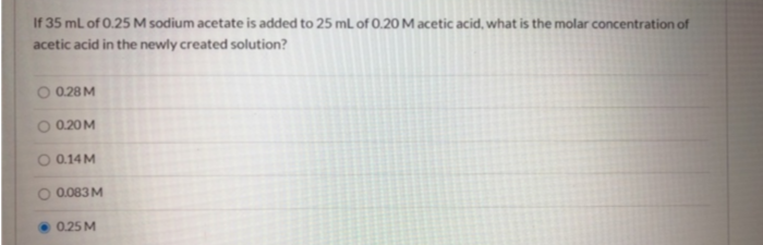 If 35 ml of 0.25 M sodium acetate is added to 25 mL of 0.20 M acetic acid, what is the molar concentration of
acetic acid in the newly created solution?
O 0.28M
O 0.20M
O 0.14M
O 0.083 M
0.25 M
