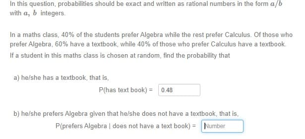 In this question, probabilities should be exact and written as rational numbers in the form a/b
with a, b integers.
In a maths class, 40% of the students prefer Algebra while the rest prefer Calculus. Of those who
prefer Algebra, 60% have a textbook, while 40% of those who prefer Calculus have a textbook.
If a student in this maths class is chosen at random, find the probability that
a) he/she has a textbook, that is,
P(has text book) = 0.48
b) he/she prefers Algebra given that he/she does not have a textbook, that is,
P(prefers Algebra | does not have a text book) = Number