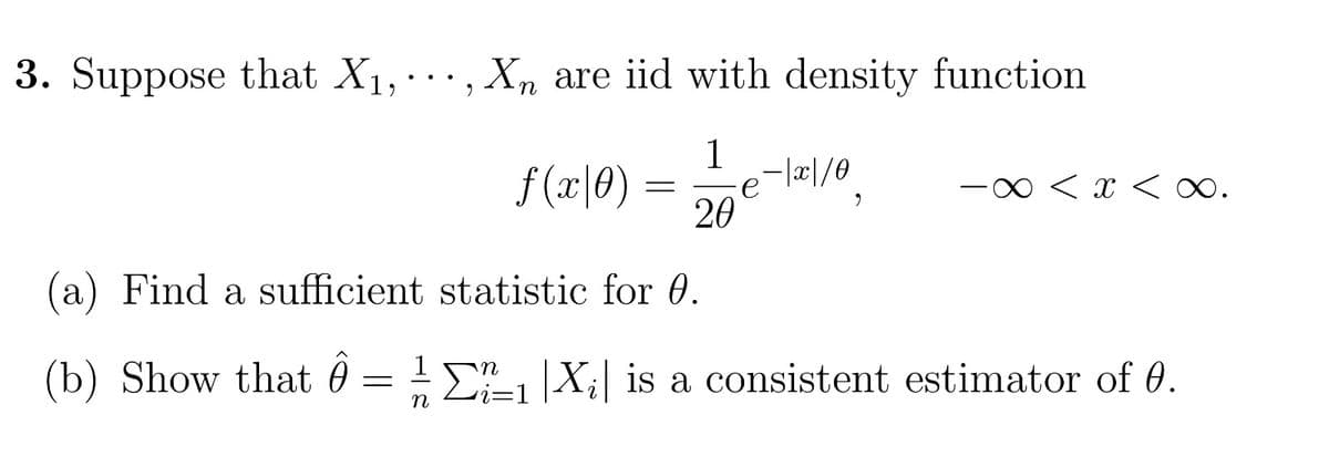 3. Suppose that X1, ..., Xn are iid with density function
1
f(x|0)
- |x|/0
=
x < x < ∞.
20
(a) Find a sufficient statistic for 0.
(b) Show that = ½-½ Σ±1 |X;| is a consistent estimator of 0.
n