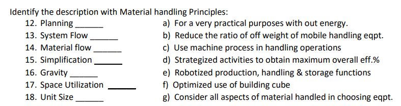 Identify the description with Material handling Principles:
12. Planning
13. System Flow
a) For a very practical purposes with out energy.
b) Reduce the ratio of off weight of mobile handling eqpt.
c) Use machine process in handling operations
d) Strategized activities to obtain maximum overall eff.%
e) Robotized production, handling & storage functions
f) Optimized use of building cube
g) Consider all aspects of material handled in choosing eqpt.
14. Material flow
15. Simplification
16. Gravity.
17. Space Utilization
18. Unit Size
