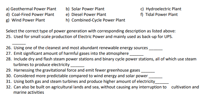 a) Geothermal Power Plant
d) Coal-Fired Power Plant
g) Wind Power Plant
b) Solar Power Plant
e) Diesel Power Plant
h) Combined-Cycle Power Plant
c) Hydroelectric Plant
f) Tidal Power Plant
Select the correct type of power generation with corresponding description as listed above:
25. Used for small scale production of Electric Power and mainly used as back-up for UPS.
26. Using one of the cleanest and most abundant renewable energy sources
27. Emit significant amount of harmful gases into the atmosphere
28. Include dry and flash steam power stations and binary cycle power stations, all of which use steam
turbines to produce electricity
29. Harnessing the gravitational force and emit fewer greenhouse gases
30. Considered more predictable compared to wind energy and solar power
31. Using both gas and steam turbines and produce higher amount of electricity_
32. Can also be built on agricultural lands and sea, without causing any interruption to cultivation and
marine activities