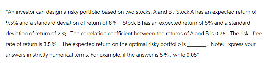 "An investor can design a risky portfolio based on two stocks, A and B. Stock A has an expected return of
9.5% and a standard deviation of return of 8%. Stock B has an expected return of 5% and a standard
deviation of return of 2% . The correlation coefficient between the returns of A and B is 0.75. The risk - free
rate of return is 3.5 % . The expected return on the optimal risky portfolio is
Note: Express your
answers in strictly numerical terms. For example, if the answer is 5%, write 0.05"