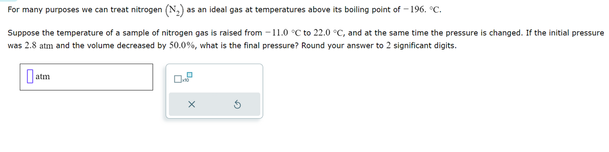 For many purposes we can treat nitrogen (N₂); as an ideal gas at temperatures above its boiling point of -196. °C.
Suppose the temperature of a sample of nitrogen gas is raised from 11.0 °C to 22.0 °C, and at the same time the pressure is changed. If the initial pressure
was 2.8 atm and the volume decreased by 50.0%, what is the final pressure? Round your answer to 2 significant digits.
0
atm
■
x10
X