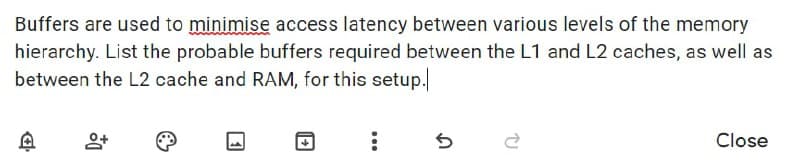 Buffers are used to minimise access latency between various levels of the memory
hierarchy. List the probable buffers required between the L1 and L2 caches, as well as
between the L2 cache and RAM, for this setup.
Close
...
