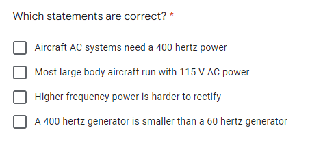 Which statements are correct? *
Aircraft AC systems need a 400 hertz power
Most large body aircraft run with 115 V AC power
Higher frequency power is harder to rectify
A 400 hertz generator is smaller than a 60 hertz generator
