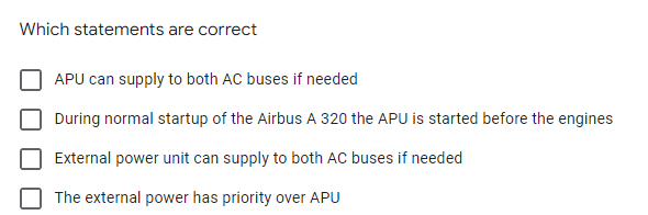 Which statements are correct
APU can supply to both AC buses if needed
During normal startup of the Airbus A 320 the APU is started before the engines
External power unit can supply to both AC buses if needed
The external power has priority over APU
