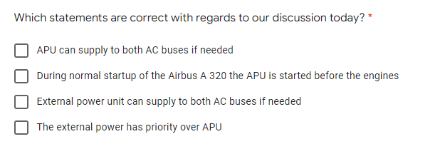 Which statements are correct with regards to our discussion today? *
APU can supply to both AC buses if needed
During normal startup of the Airbus A 320 the APU is started before the engines
External power unit can supply to both AC buses if needed
The external power has priority over APU
