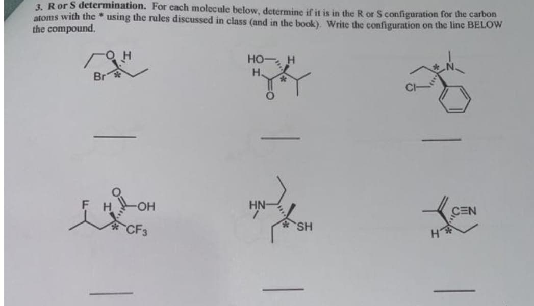3. Ror S determination. For each molecule below, determine if it is in the R or S configuration for the carbon
atoms with the * using the rules discussed in class (and in the book), Write the configuration on the line BELOW
the compound.
HO H
H.
Br
HN-
CEN
CF3
SH
