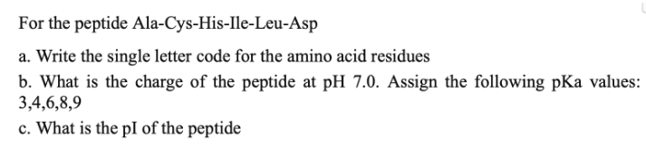 For the peptide Ala-Cys-His-Ile-Leu-Asp
a. Write the single letter code for the amino acid residues
b. What is the charge of the peptide at pH 7.0. Assign the following pKa values:
3,4,6,8,9
c. What is the pI of the peptide
