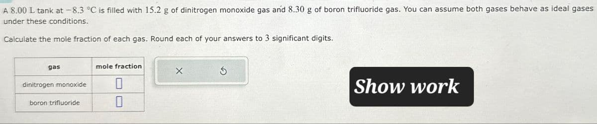 A 8.00 L tank at -8.3 °C is filled with 15.2 g of dinitrogen monoxide gas and 8.30 g of boron trifluoride gas. You can assume both gases behave as ideal gases
under these conditions.
Calculate the mole fraction of each gas. Round each of your answers to 3 significant digits.
gas
dinitrogen monoxide
mole fraction
boron trifluoride
0
Show work