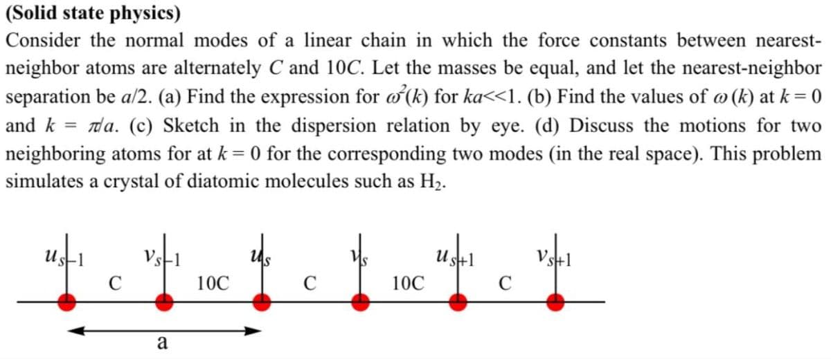 (Solid state physics)
Consider the normal modes of a linear chain in which the force constants between nearest-
neighbor atoms are alternately C and 10C. Let the masses be equal, and let the nearest-neighbor
separation be a/2. (a) Find the expression for a²(k) for ka<<1. (b) Find the values of @ (k) at k = 0
and k = a. (c) Sketch in the dispersion relation by eye. (d) Discuss the motions for two
neighboring atoms for at k = 0 for the corresponding two modes (in the real space). This problem
simulates a crystal of diatomic molecules such as H₂.
с
Vs
Us+1
Vs+
10C
C
10C
C
a