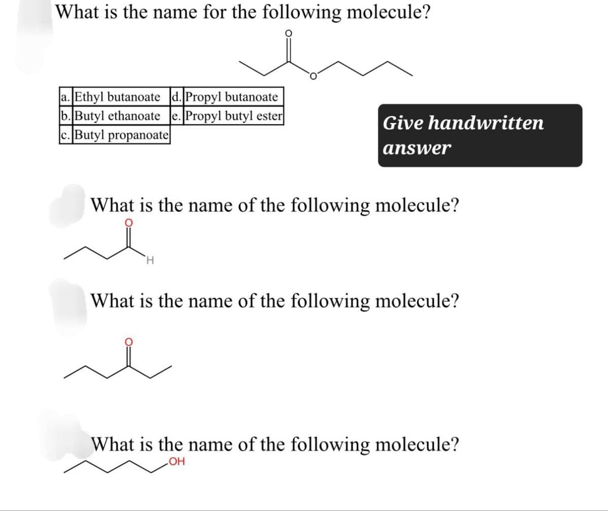 What is the name for the following molecule?
a. Ethyl butanoate d. Propyl butanoate
b. Butyl ethanoate e. Propyl butyl ester
c. Butyl propanoate
Give handwritten
answer
What is the name of the following molecule?
H
What is the name of the following molecule?
What is the name of the following molecule?
OH