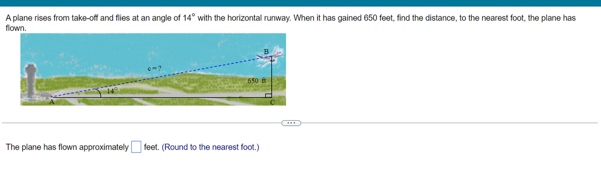 A plane rises from take-off and flies at an angle of 14° with the horizontal runway. When it has gained 650 feet, find the distance, to the nearest foot, the plane has
flown.
The plane has flown approximately
c=?
650 ft
feet. (Round to the nearest foot.)
...