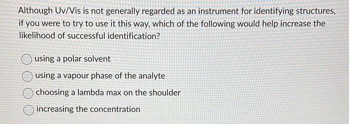 Although Uv/Vis is not generally regarded as an instrument for identifying structures,
if you were to try to use it this way, which of the following would help increase the
likelihood of successful identification?
using a polar solvent
using a vapour phase of the analyte
choosing a lambda max on the shoulder
increasing the concentration