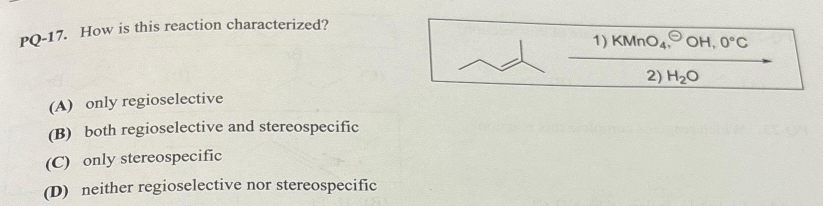 PQ-17. How is this reaction characterized?
(A) only regioselective
(B) both regioselective and stereospecific
(C) only stereospecific
(D) neither regioselective nor stereospecific
~
1) KMnO4. OH, 0°C
2) H₂O