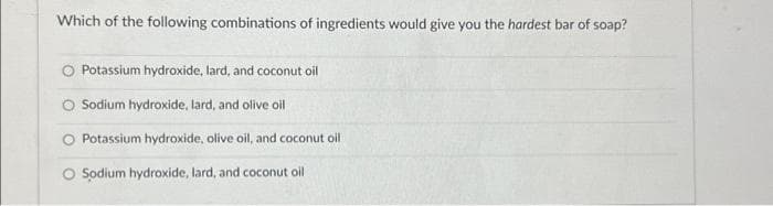 Which of the following combinations of ingredients would give you the hardest bar of soap?
Potassium hydroxide, lard, and coconut oil
Sodium hydroxide, lard, and olive oil
O Potassium hydroxide, olive oil, and coconut oil
O Sodium hydroxide, lard, and coconut oil