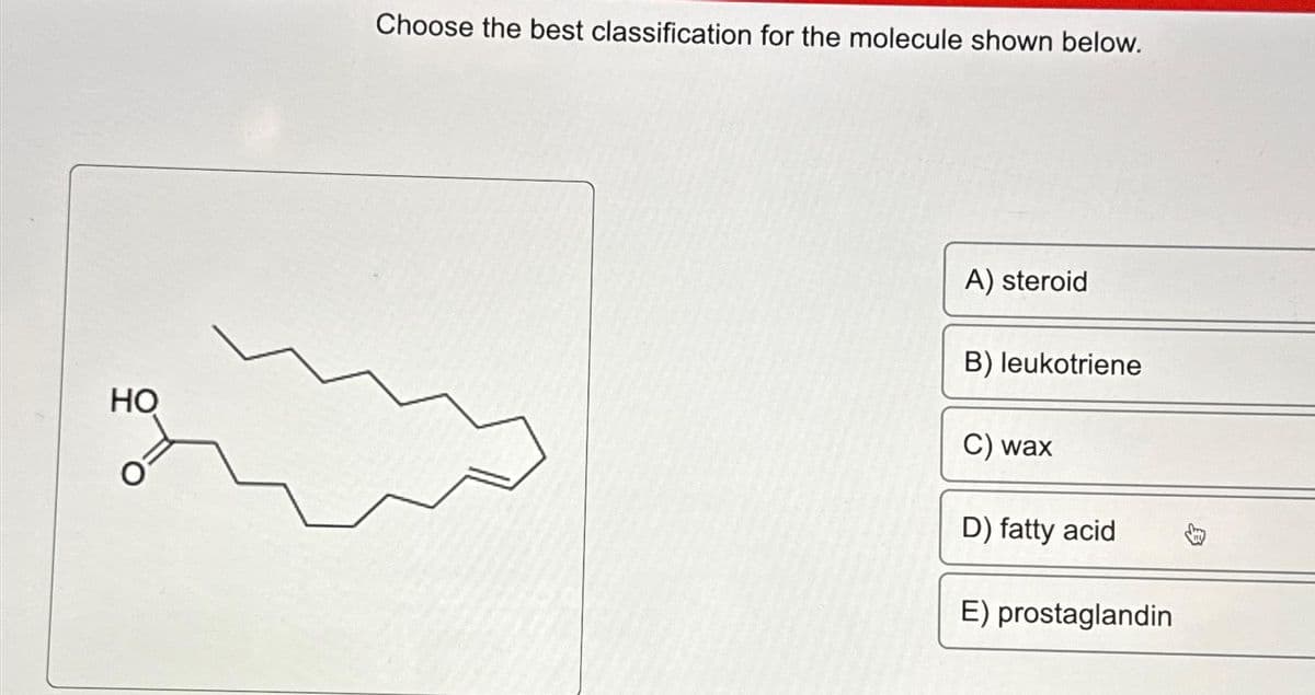 HO
Choose the best classification for the molecule shown below.
A) steroid
B) leukotriene
C) wax
D) fatty acid
E) prostaglandin
