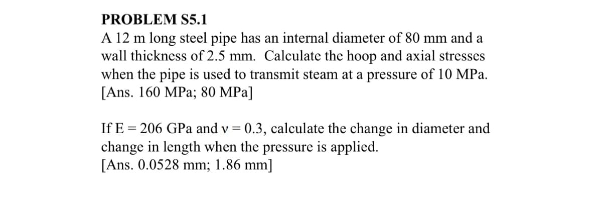 PROBLEM S5.1
A 12 m long steel pipe has an internal diameter of 80 mm and a
wall thickness of 2.5 mm. Calculate the hoop and axial stresses
when the pipe is used to transmit steam at a pressure of 10 MPa.
[Ans. 160 MPa; 80 MPa]
If E = 206 GPa and v = 0.3, calculate the change in diameter and
change in length when the pressure is applied.
[Ans. 0.0528 mm; 1.86 mm]
