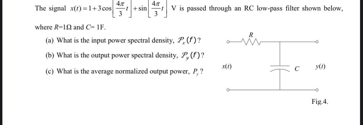 The signal x(t) =1+3 cos
4л
sin
-t
V is passed through an RC low-pass filter shown below,
it
3
where R=12 and C= 1F.
R
(a) What is the input power spectral density, P(f)?
(b) What is the output power spectral density, P,(f)?
x(t)
C
y(t)
(c) What is the average normalized output power, P, ?
Fig.4.
