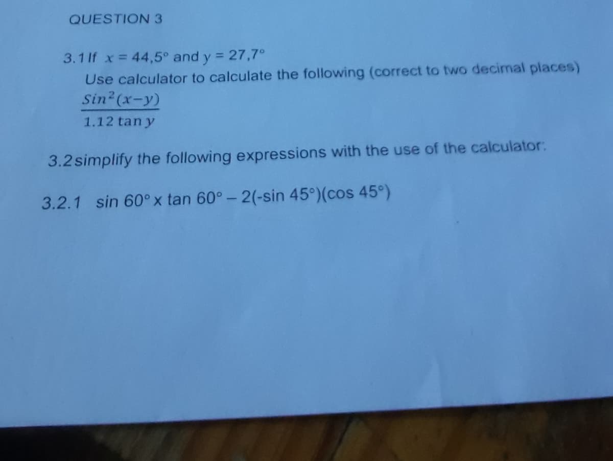 QUESTION 3
3.1 If x = 44,5° and y = 27,7°
Use calculator to calculate the following (correct to two decimal places)
Sin2 (x-y)
1.12 tan y
3.2simplify the following expressions with the use of the calculator:
3.2.1 sin 60° x tan 60°- 2(-sin 45°)(cos 45°)
