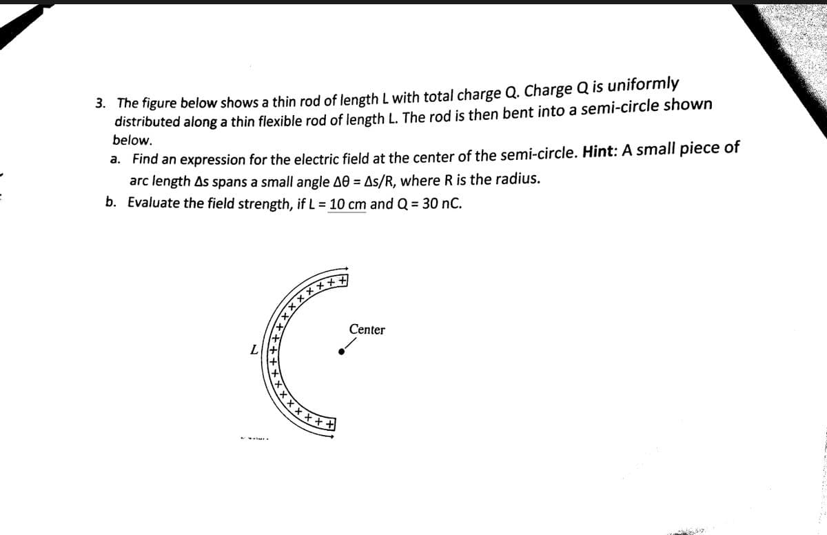 =
3. The figure below shows a thin rod of length L with total charge Q. Charge Q is uniformly
distributed along a thin flexible rod of length L. The rod is then bent into a semi-circle shown
below.
a.
Find an expression for the electric field at the center of the semi-circle. Hint: A small piece of
arc length As spans a small angle A0 = As/R, where R is the radius.
Evaluate the field strength, if L = 10 cm and Q = 30 nC.
b.
...
xxxxx++]
LIH
Center
x x x x x + #
Ma...