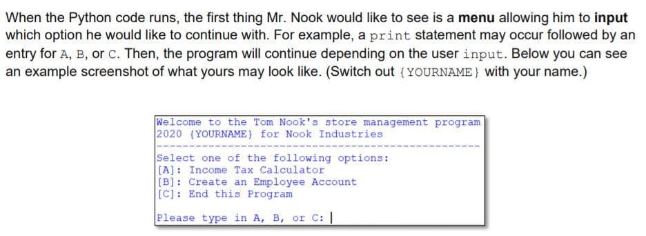 When the Python code runs, the first thing Mr. Nook would like to see is a menu allowing him to input
which option he would like to continue with. For example, a print statement may occur followed by an
entry for A, B, or c. Then, the program will continue depending on the user input. Below you can see
an example screenshot of what yours may look like. (Switch out (YOURNAME} with your name.)
Welcome to the Tom Nook's store management program
2020 (YOURNAME) for Nook Industries
Select one of the following options:
[A]: Income Tax Calculator
[B]: Create an Employee Account
[C]: End this Program
Please type in A, B, or C: |
