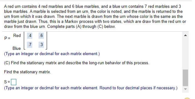 A red um contains 4 red marbles and 6 blue marbles, and a blue urn contains 7 red marbles and 3
blue marbles. A marble is selected from an urn, the color is noted, and the marble is returned to the
um from which it was drawn. The next marble is drawn from the urn whose color is the same as the
marble just drawn. Thus, this is a Markov process with two states, which are draw from the red urn or
draw from the blue urn. Complete parts (A) through (C) below.
Red
P =
4
.6
.7
3
Blue
(Type an integer or decimal for each matrix element.)
(C) Find the stationary matrix and describe the long-run behavior of this process.
Find the stationary matrix.
(Type an integer or decimal for each matrix element. Round to four decimal places if necessary.)
