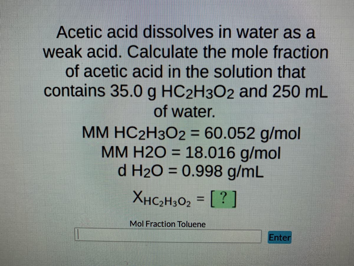 Acetic acid dissolves in water as a
weak acid. Calculate the mole fraction
of acetic acid in the solution that
contains 35.0 g HC2H3O2 and 250 mL
of water.
MM HC2H3O2 = 60.052 g/mol
MM H2O = 18.016 g/mol
d H₂O = 0.998 g/mL
XHC₂H30₂ = [?]
Mol Fraction Toluene
Enter