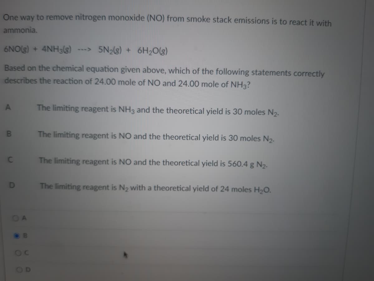 One way to remove nitrogen monoxide (NO) from smoke stack emissions is to react it with
ammonia.
6NO(g) + 4NH3(s)
---> 5N2(g) + 6H2O(g)
Based on the chemical equation given above, which of the following statements correctly
describes the reaction of 24.00 mole of NO and 24.00 mole of NH3?
The limiting reagent is NH3 and the theoretical yield is 30 moles N2.
BI
The limiting reagent is NO and the theoretical yield is 30 moles N2.
The limiting reagent is NO and the theoretical yield is 560.4 g N2-
The limiting reagent is N2 with a theoretical yield of 24 moles H2O.
