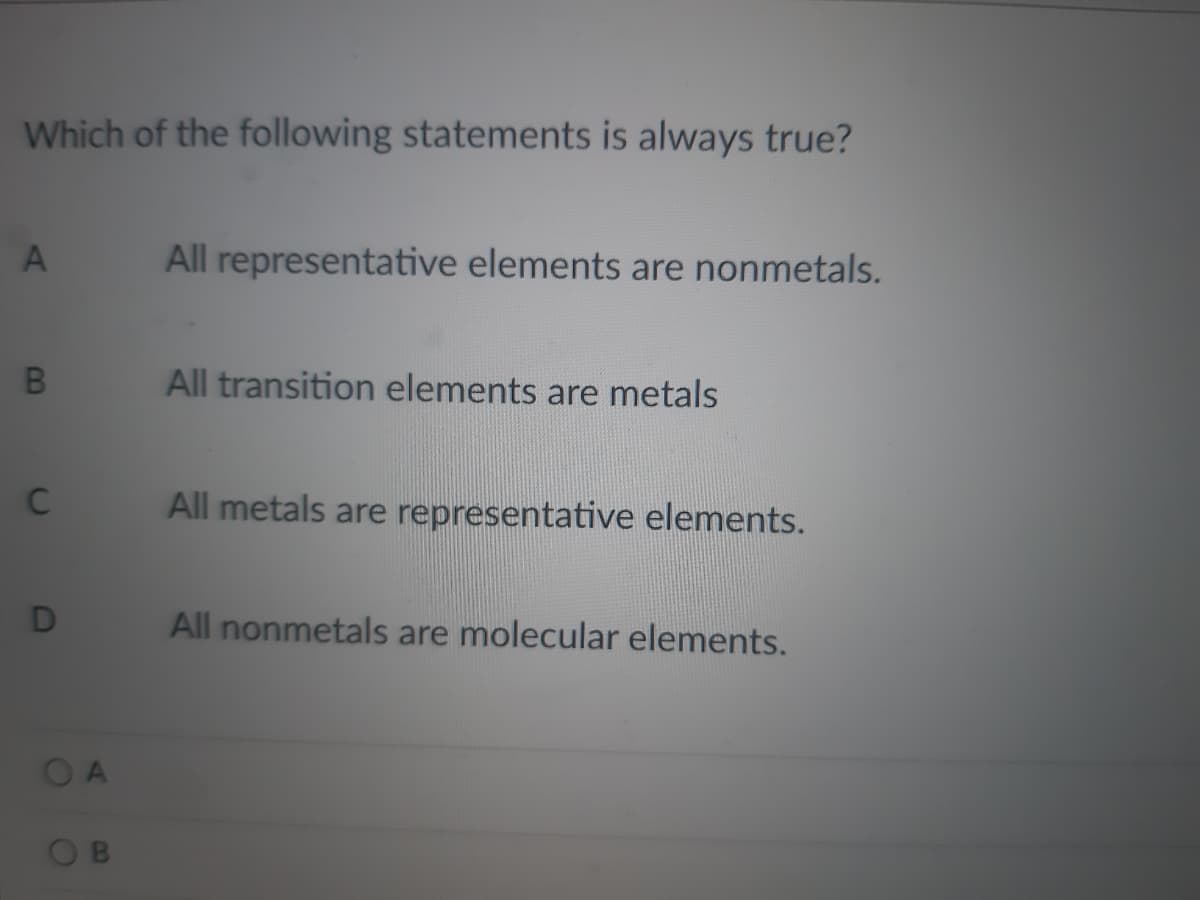Which of the following statements is always true?
All representative elements are nonmetals.
All transition elements are metals
C
All metals are representative elements.
All nonmetals are molecular elements.
OA
