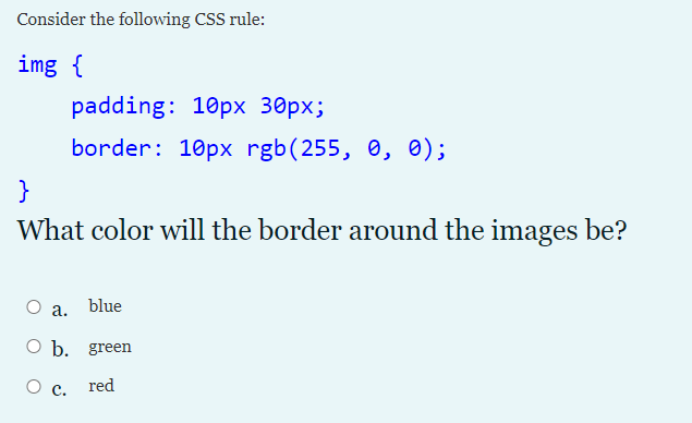 Consider the following CSS rule:
img {
padding: 10px 30px;
border: 10px rgb(255, 0, 0);
}
What color will the border around the images be?
О а. blue
О b. green
Ос.
red

