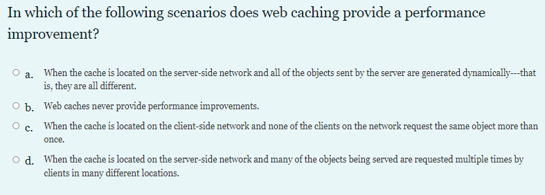 In which of the following scenarios does web caching provide a performance
improvement?
a. When the cache is located on the server-side network and all of the objects sent by the server are generated dynamically--that
is, they are all different.
O b. Web caches never provide performance improvements.
O c. When the cache is located on the client-side network and none of the clients on the network request the same object more than
once.
o d. When the cache is located on the server-side network and many of the objects being served are requested multiple times by
clients in many different locations.
