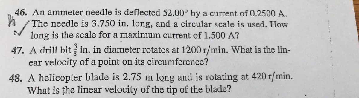 46. An ammeter needle is deflected 52.00° by a current of 0.2500 A.
The needle is 3.750 in. long, and a circular scale is used. How
long is the scale for a maximum current of 1.500 A?
47. A drill bit in. in diameter rotates at 1200 r/min. What is the lin-
ear velocity of a point on its circumference?
48. A helicopter blade is 2.75 m long and is rotating at 420 r/min.
What is the linear velocity of the tip of the blade?
