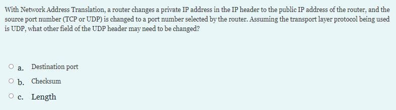 With Network Address Translation, a router changes a private IP address in the IP header to the public IP address of the router, and the
source port number (TCP or UDP) is changed to a port number selected by the router. Assuming the transport layer protocol being used
is UDP, what other field of the UDP header may need to be changed?
a. Destination port
O b. Checksum
O c. Length
