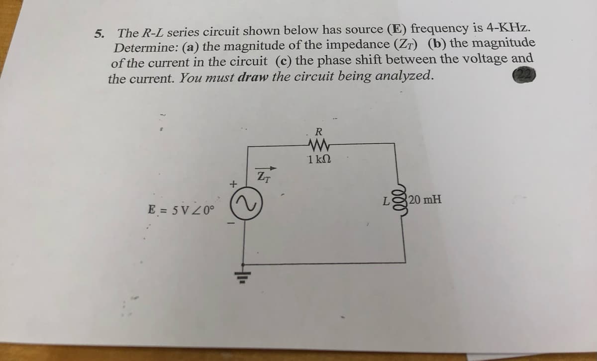 5. The R-L series circuit shown below has source (E) frequency is 4-KHz.
Determine: (a) the magnitude of the impedance (Zr) (b) the magnitude
of the current in the circuit (c) the phase shift between the voltage and
the current. You must draw the circuit being analyzed.
R
1 kN
ZT
20 mH
E = 5 V Z0°
