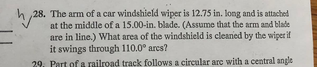 28. The arm of a car windshield wiper is 12.75 in. long and is attached
at the middle of a 15.00-in, blade. (Assume that the arm and blade
are in line.) What area of the windshield is cleaned by the wiper if
it swings through 110.0° arcs?
29. Part of a railroad track follows a circular arc with a central angle
