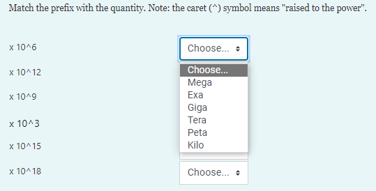 Match the prefix with the quantity. Note: the caret (^) symbol means "raised to the power".
x 10^6
Choose...
Choose..
x 10^12
Мega
x 10^9
Exa
Giga
Tera
x 10^3
Peta
x 10^15
Kilo
x 10^18
Choose... •
