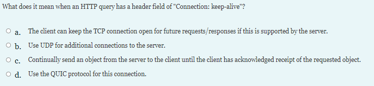 What does it mean when an HTTP query has a header field of "Connection: keep-alive"?
a. The client can keep the TCP connection open for future requests/responses if this is supported by the server.
O b. Use UDP for additional connections to the server.
c.
Continually send an object from the server to the client until the client has acknowledged receipt of the requested object.
O d. Use the QUIC protocol for this connection.
