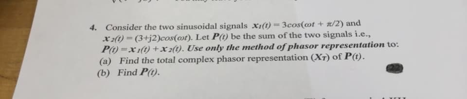 4. Consider the two sinusoidal signals x1(t) = 3cos(@t + t/2) and
x 2(t) = (3+j2)cos(@t). Let P(t) be the sum of the two signals i.e.,
P(1) =x 1(t) +x2(t). Use only the method of phasor representation to:
(a) Find the total complex phasor representation (XT) of P(t).
(b) Find P(t).
%3D

