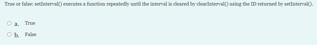 True or false: setInterval() executes a function repeatedly until the interval is cleared by clearInterval() using the ID returned by setInterval().
О а.
True
O b. False
