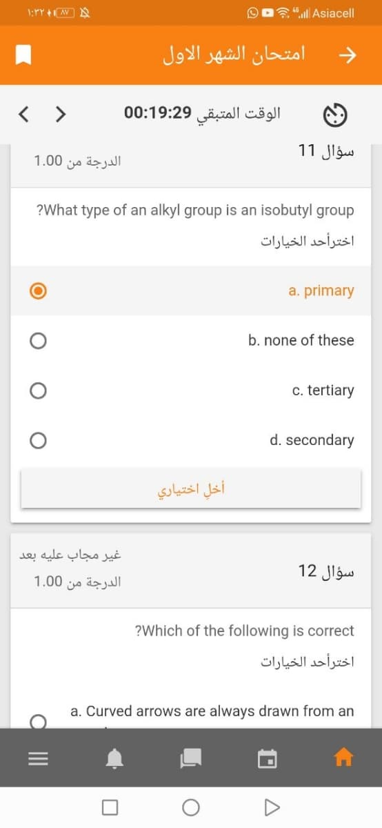 1:rY AV N
A "ll Asiacell
امتحان الشهر الأول
< >
الوقت المتبقي 0:19:29 0
سؤال 1 1
الدرجة من 0 1.0
?What type of an alkyl group is an isobutyl group
اخترأحد الخيارات
a. primary
b. none of these
c. tertiary
d. secondary
أخل اختياري
غير مجاب عليه بعد
12 Jlgus
1.00
الدرجة من
?Which of the following is correct
اخترأحد الخیارات
a. Curved arrows are always drawn from an
O II
