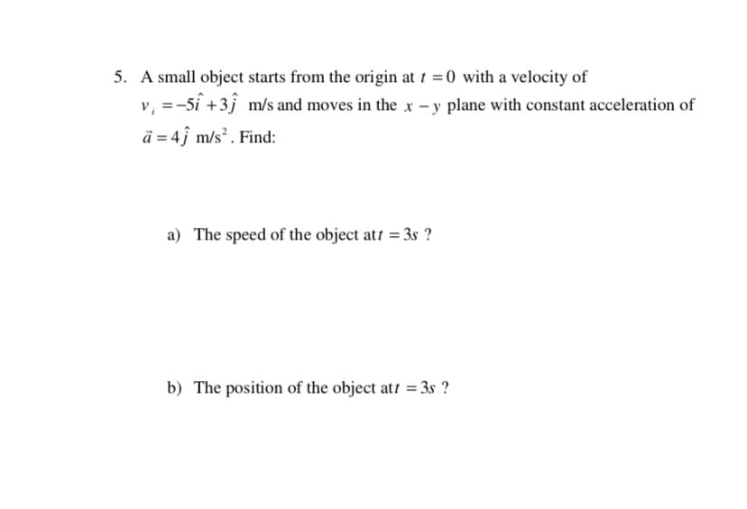 5. A small object starts from the origin at 1 =0 with a velocity of
v, =-5i +3j m/s and moves in the x - y plane with constant acceleration of
ā = 4î m/s?. Find:
a) The speed of the object att = 3s ?
b) The position of the object att = 3s ?
