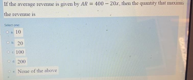 If the average revenue is given by AR = 400 – 20x, then the quantity that maximiz
the revenue is
Select one:
O a 10
Ob 20
Oc 100
Od. 200
Oe None of the above
